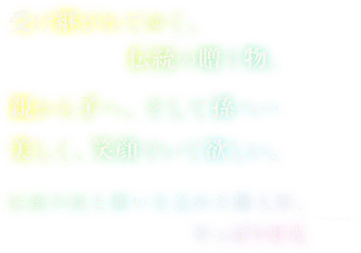 受け継がれてゆく、伝統の贈り物。親から子へ、そして孫へ…美しく、笑顔でいて欲しい。伝統の技と願いを込めた雛人形。やっぱり好光